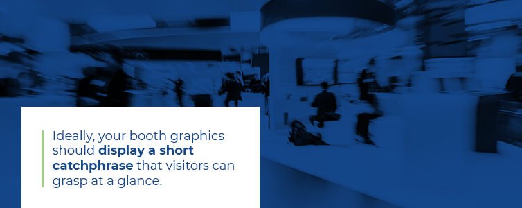 Ideally, your booth and graphics should display a short catchphrase that visitors can grasp at a glance.